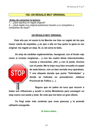 Mis lecturas de 3º y 4º
117
152- UN REGALO MUY ORIGINAL
Antes de comenzar la lectura:
1.- ¿Qué significa un regalo original?
2. - ¿Qué regalo muy original podríamos hacerle a un compañero o
compañero de clase?
UN REGALO MUY ORIGINAL
Este año por mi santo la tía Merche me hizo un regalo de los que
hacen caerte de espaldas, y es que a ella no hay quien la gane en ser
original: me regaló un stop. Sí, sí, tal como lo leéis.
Un stop de medidas reglamentarias, hexagonal, con el fondo rojo
como si tuviese vergüenza… y con las cuatro letras internacionales,
nuevas y relucientes. ¡Ah!, y con el poste. Encima
con el poste. Me lo trajo muy bien envuelto en papel
de seda blanco, con un lazo morado muy aparatoso.
Y una etiqueta dorada que ponía “Felicidades” y
donde se indicaba su procedencia: Jefatura
Provincial de Tráfico. (…)
Seguro que mi pobre tía tuvo que recurrir a
todas sus influencias y acudir a varios Ministerios para conseguir un
stop nuevo con poste y todo. Se nota que me tiene un gran afecto.
Yo fingí estar más contento que unas pascuas y le prometí
utilizarlo enseguida.
M. Dolors Alibés,.
 