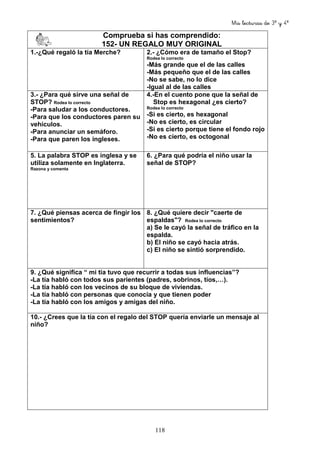 Mis lecturas de 3º y 4º
118
Comprueba si has comprendido:
152- UN REGALO MUY ORIGINAL
1.-¿Qué regaló la tía Merche? 2.- ¿Cómo era de tamaño el Stop?
Rodea lo correcto
-Más grande que el de las calles
-Más pequeño que el de las calles
-No se sabe, no lo dice
-Igual al de las calles
3.- ¿Para qué sirve una señal de
STOP? Rodea lo correcto
-Para saludar a los conductores.
-Para que los conductores paren su
vehículos.
-Para anunciar un semáforo.
-Para que paren los ingleses.
4.-En el cuento pone que la señal de
Stop es hexagonal ¿es cierto?
Rodea lo correcto
-Si es cierto, es hexagonal
-No es cierto, es circular
-Si es cierto porque tiene el fondo rojo
-No es cierto, es octogonal
5. La palabra STOP es inglesa y se
utiliza solamente en Inglaterra.
Razona y comenta
6. ¿Para qué podría el niño usar la
señal de STOP?
7. ¿Qué piensas acerca de fingir los
sentimientos?
8. ¿Qué quiere decir "caerte de
espaldas"? Rodea lo correcto
a) Se le cayó la señal de tráfico en la
espalda.
b) El niño se cayó hacia atrás.
c) El niño se sintió sorprendido.
9. ¿Qué significa “ mi tía tuvo que recurrir a todas sus influencias”?
-La tía habló con todos sus parientes (padres, sobrinos, tíos,…).
-La tía habló con los vecinos de su bloque de viviendas.
-La tía habló con personas que conocía y que tienen poder
-La tía habló con los amigos y amigas del niño.
10.- ¿Crees que la tía con el regalo del STOP quería enviarle un mensaje al
niño?
 