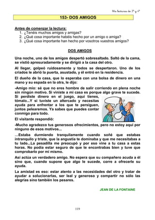 Mis lecturas de 3º y 4º
119
153- DOS AMIGOS
Antes de comenzar la lectura:
1. ¿Tenéis muchos amigos y amigas?
2. ¿Qué cosa importante habéis hecho por un amigo o amiga?
3. ¿Qué cosa importante han hecho por vosotros vuestros amigos?
DOS AMIGOS
Una noche, uno de los amigos despertó sobresaltado. Saltó de la cama,
se vistió apresuradamente y se dirigió a la casa del otro.
Al llegar, golpeó ruidosamente y todos se despertaron. Uno de los
criados le abrió la puerta, asustado, y él entró en la residencia.
El dueño de la casa, que lo esperaba con una bolsa de dinero en una
mano y su espada en la otra, le dijo:
-Amigo mío: sé que no eres hombre de salir corriendo en plena noche
sin ningún motivo. Si viniste a mi casa es porque algo grave te sucede.
Si perdiste dinero en el juego, aquí tienes,
tómalo...Y si tuviste un altercado y necesitas
ayuda para enfrentar a los que te persiguen,
juntos pelearemos. Ya sabes que puedes contar
conmigo para todo.
El visitante respondió:
-Mucho agradezco tus generosos ofrecimientos, pero no estoy aquí por
ninguno de esos motivos...
…Estaba durmiendo tranquilamente cuando soñé que estabas
intranquilo y triste, que la angustia te dominaba y que me necesitabas a
tu lado...La pesadilla me preocupó y por eso vine a tu casa a estas
horas. No podía estar seguro de que te encontrabas bien y tuve que
comprobarlo por mí mismo.
Así actúa un verdadero amigo. No espera que su compañero acuda a él
sino que, cuando supone que algo le sucede, corre a ofrecerle su
ayuda.
La amistad es eso: estar atento a las necesidades del otro y tratar de
ayudar a solucionarlas, ser leal y generoso y compartir no sólo las
alegrías sino también los pesares.
JEAN DE LA FONTAINE
 