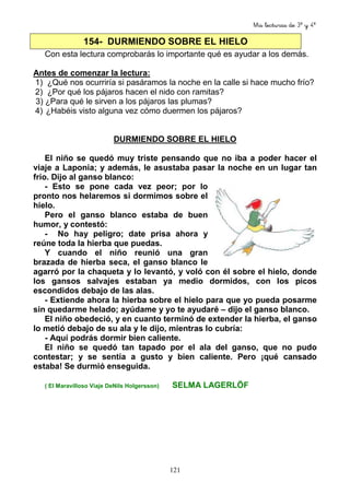 Mis lecturas de 3º y 4º
121
154- DURMIENDO SOBRE EL HIELO
Con esta lectura comprobarás lo importante qué es ayudar a los demás.
Antes de comenzar la lectura:
1) ¿Qué nos ocurriría si pasáramos la noche en la calle si hace mucho frío?
2) ¿Por qué los pájaros hacen el nido con ramitas?
3) ¿Para qué le sirven a los pájaros las plumas?
4) ¿Habéis visto alguna vez cómo duermen los pájaros?
DURMIENDO SOBRE EL HIELO
El niño se quedó muy triste pensando que no iba a poder hacer el
viaje a Laponia; y además, le asustaba pasar la noche en un lugar tan
frío. Dijo al ganso blanco:
- Esto se pone cada vez peor; por lo
pronto nos helaremos si dormimos sobre el
hielo.
Pero el ganso blanco estaba de buen
humor, y contestó:
- No hay peligro; date prisa ahora y
reúne toda la hierba que puedas.
Y cuando el niño reunió una gran
brazada de hierba seca, el ganso blanco le
agarró por la chaqueta y lo levantó, y voló con él sobre el hielo, donde
los gansos salvajes estaban ya medio dormidos, con los picos
escondidos debajo de las alas.
- Extiende ahora la hierba sobre el hielo para que yo pueda posarme
sin quedarme helado; ayúdame y yo te ayudaré – dijo el ganso blanco.
El niño obedeció, y en cuanto terminó de extender la hierba, el ganso
lo metió debajo de su ala y le dijo, mientras lo cubría:
- Aquí podrás dormir bien caliente.
El niño se quedó tan tapado por el ala del ganso, que no pudo
contestar; y se sentía a gusto y bien caliente. Pero ¡qué cansado
estaba! Se durmió enseguida.
( El Maravilloso Viaje DeNils Holgersson) SELMA LAGERLÖF
 
