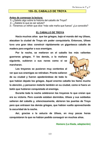 Mis lecturas de 3º y 4º
123
155- EL CABALLO DE TROYA
Antes de comenzar la lectura:
1.-¿Sabéis algo sobre la historia del caballo de Troya?
2.- ¿Sabéis lo que es ser astuto?
3.- Tenemos un refrán que dice “más vale maña que fuerza” ¿Lo conocéis?
EL CABALLO DE TROYA
Hacía muchos años que los griegos, bajo el mando del rey Ulises,
atacaban la ciudad de Troya sin poder conquistarla. Entonces, Ulises
tuvo una gran idea: construir rápidamente un gigantesco caballo de
madera para engañar a sus enemigos.
Por la noche, se metieron en el caballo los más valientes
guerreros griegos. Y los demás, a la mañana
siguiente, subieron a sus naves como si se
marcharan.
Los troyanos se pusieron muy contentos al
ver que sus enemigos se retiraban. Pronto salieron
de su ciudad y fueron apoderándose de todo lo
que habían dejado los griegos. Aquel enorme caballo les llamó mucho
la atención, y pensaron meterlo también en su ciudad, como si fuera un
botín que hubieran conquistado al enemigo.
Durante toda la noche celebraron los troyanos lo que creían que
era su victoria. Pero cuando estaban dormidos, Ulises y sus soldados
salieron del caballo y, silenciosamente, abrieron las puertas de Troya
para que entrasen los demás griegos, que habían vuelto aprovechando
la oscuridad de la noche.
Así, gracias a la astucia de Ulises, en muy pocas horas
conquistaron lo que no habían podido conseguir en muchos años.
Homero (La Iliada, adaptación)
 