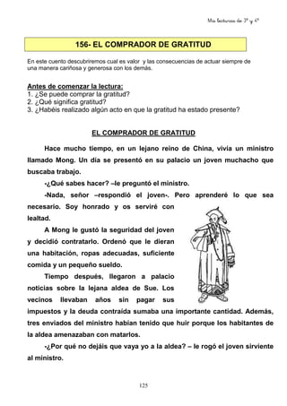 Mis lecturas de 3º y 4º
125
156- EL COMPRADOR DE GRATITUD
En este cuento descubriremos cual es valor y las consecuencias de actuar siempre de
una manera cariñosa y generosa con los demás.
Antes de comenzar la lectura:
1. ¿Se puede comprar la gratitud?
2. ¿Qué significa gratitud?
3. ¿Habéis realizado algún acto en que la gratitud ha estado presente?
EL COMPRADOR DE GRATITUD
Hace mucho tiempo, en un lejano reino de China, vivía un ministro
llamado Mong. Un día se presentó en su palacio un joven muchacho que
buscaba trabajo.
-¿Qué sabes hacer? –le preguntó el ministro.
-Nada, señor –respondió el joven-. Pero aprenderé lo que sea
necesario. Soy honrado y os serviré con
lealtad.
A Mong le gustó la seguridad del joven
y decidió contratarlo. Ordenó que le dieran
una habitación, ropas adecuadas, suficiente
comida y un pequeño sueldo.
Tiempo después, llegaron a palacio
noticias sobre la lejana aldea de Sue. Los
vecinos llevaban años sin pagar sus
impuestos y la deuda contraída sumaba una importante cantidad. Además,
tres enviados del ministro habían tenido que huir porque los habitantes de
la aldea amenazaban con matarlos.
-¿Por qué no dejáis que vaya yo a la aldea? – le rogó el joven sirviente
al ministro.
 
