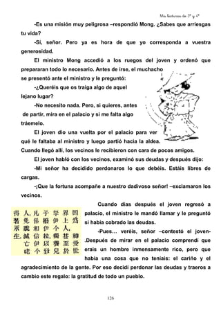 Mis lecturas de 3º y 4º
126
-Es una misión muy peligrosa –respondió Mong. ¿Sabes que arriesgas
tu vida?
-Sí, señor. Pero ya es hora de que yo corresponda a vuestra
generosidad.
El ministro Mong accedió a los ruegos del joven y ordenó que
prepararan todo lo necesario. Antes de irse, el muchacho
se presentó ante el ministro y le preguntó:
-¿Queréis que os traiga algo de aquel
lejano lugar?
-No necesito nada. Pero, si quieres, antes
de partir, mira en el palacio y si me falta algo
tráemelo.
El joven dio una vuelta por el palacio para ver
qué le faltaba al ministro y luego partió hacia la aldea.
Cuando llegó allí, los vecinos le recibieron con cara de pocos amigos.
El joven habló con los vecinos, examinó sus deudas y después dijo:
-Mi señor ha decidido perdonaros lo que debéis. Estáis libres de
cargas.
-¡Que la fortuna acompañe a nuestro dadivoso señor! –exclamaron los
vecinos.
Cuando días después el joven regresó a
palacio, el ministro le mandó llamar y le preguntó
si había cobrado las deudas.
-Pues… veréis, señor –contestó el joven-
.Después de mirar en el palacio comprendí que
erais un hombre inmensamente rico, pero que
había una cosa que no teníais: el cariño y el
agradecimiento de la gente. Por eso decidí perdonar las deudas y traeros a
cambio este regalo: la gratitud de todo un pueblo.
 