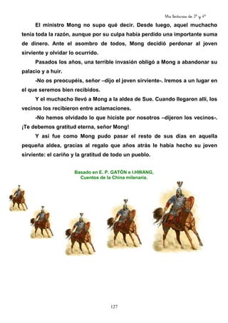 Mis lecturas de 3º y 4º
127
El ministro Mong no supo qué decir. Desde luego, aquel muchacho
tenía toda la razón, aunque por su culpa había perdido una importante suma
de dinero. Ante el asombro de todos, Mong decidió perdonar al joven
sirviente y olvidar lo ocurrido.
Pasados los años, una terrible invasión obligó a Mong a abandonar su
palacio y a huir.
-No os preocupéis, señor –dijo el joven sirviente-. Iremos a un lugar en
el que seremos bien recibidos.
Y el muchacho llevó a Mong a la aldea de Sue. Cuando llegaron allí, los
vecinos los recibieron entre aclamaciones.
-No hemos olvidado lo que hiciste por nosotros –dijeron los vecinos-.
¡Te debemos gratitud eterna, señor Mong!
Y así fue como Mong pudo pasar el resto de sus días en aquella
pequeña aldea, gracias al regalo que años atrás le había hecho su joven
sirviente: el cariño y la gratitud de todo un pueblo.
Basado en E. P. GATÓN e I.HWANG,
Cuentos de la China milenaria.
 