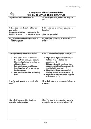 Mis lecturas de 3º y 4º
128
Comprueba si has comprendido:
156- EL COMPRADOR DE GRATITUD
1.-¿Dónde ocurre la historia? 2.- ¿Qué quería el joven que llegó al
reino?
3.-Qué dos virtudes dijo el joven
que tenía:
-honradez y lealtad -bondad y fiel
-belleza y valor - lealtad y valor
4.- El señor de la historia ¿cómo se
llamaba?
¿Qué cargo tenía?
5.- ¿Qué ordenó el ministro que le
dieran al joven?
6.- ¿Por qué contrató el ministro al
joven?
7.- Elige la respuesta verdadera:
Los vecinos de la aldea de
Sue sufrían una gran sequía.
El enemigo había invadido la
aldea de Sue.
Los vecinos de la aldea de
Sue llevaban años sin pagar
los impuestos.
Los vecinos de Sue eran muy
ricos
8.- Di si es verdadero(V) o falso(F):
El joven le dijo al ministro que
había cobrado todas las
deudas. ( )
El joven decidió perdonar las
deudas para traerle a cambio la
gratitud del pueblo. ( )
El ministro Mong perdonó al
joven y olvidó lo ocurrido. ( )
El joven le trajo muchos regalos
al ministro. ( )
9.- ¿Por qué quería el joven ir a la
aldea?
10.- ¿Qué hizo el joven cuando llegó a
la aldea?
11.- ¿Qué les ocurrió a los tres
enviados del ministro?
12.- ¿Por qué el joven quiso hacerle
un regalo tan especial al ministro?
 