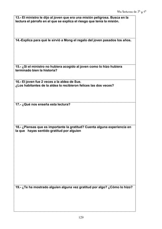 Mis lecturas de 3º y 4º
129
13.- El ministro le dijo al joven que era una misión peligrosa. Busca en la
lectura el párrafo en el que se explica el riesgo que tenía la misión.
14.-Explica para qué le sirvió a Mong el regalo del joven pasados los años.
15.- ¿Si el ministro no hubiera acogido al joven como lo hizo hubiera
terminado bien la historia?
16.- El joven fue 2 veces a la aldea de Sue.
¿Los habitantes de la aldea lo recibieron felices las dos veces?
17.- ¿Qué nos enseña esta lectura?
18.- ¿Piensas que es importante la gratitud? Cuenta alguna experiencia en
la que hayas sentido gratitud por alguien
19.- ¿Te ha mostrado alguien alguna vez gratitud por algo? ¿Cómo lo hizo?
 
