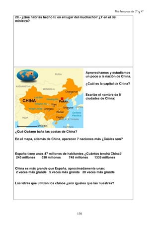 Mis lecturas de 3º y 4º
130
20.- ¿Qué habrías hecho tú en el lugar del muchacho? ¿Y en el del
ministro?
Aprovechamos y estudiamos
un poco a la nación de China.
¿Cuál es la capital de China?
Escribe el nombre de 5
ciudades de China:
¿Qué Océano baña las costas de China?
En el mapa, además de China, aparecen 7 naciones más ¿Cuáles son?
España tiene unos 47 millones de habitantes ¿Cuántos tendrá China?
245 millones 530 millones 748 millones 1339 millones
China es más grande que España, aproximadamente unas:
2 veces más grande 5 veces más grande 20 veces más grande
Las letras que utilizan los chinos ¿son iguales que las nuestras?
 