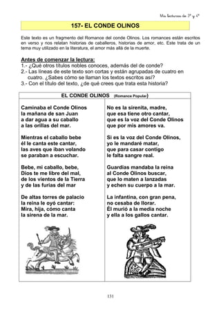 Mis lecturas de 3º y 4º
131
157- EL CONDE OLINOS
Este texto es un fragmento del Romance del conde Olinos. Los romances están escritos
en verso y nos relatan historias de caballeros, historias de amor, etc. Este trata de un
tema muy utilizado en la literatura, el amor más allá de la muerte.
Antes de comenzar la lectura:
1.- ¿Qué otros títulos nobles conoces, además del de conde?
2.- Las líneas de este texto son cortas y están agrupadas de cuatro en
cuatro. ¿Sabes cómo se llaman los textos escritos así?
3.- Con el título del texto, ¿de qué crees que trata esta historia?
EL CONDE OLINOS (Romance Popular)
Caminaba el Conde Olinos
la mañana de san Juan
a dar agua a su caballo
a las orillas del mar.
Mientras el caballo bebe
él le canta este cantar,
las aves que iban volando
se paraban a escuchar.
Bebe, mi caballo, bebe,
Dios te me libre del mal,
de los vientos de la Tierra
y de las furias del mar
De altas torres de palacio
la reina le oyó cantar:
Mira, hija, cómo canta
la sirena de la mar.
No es la sirenita, madre,
que esa tiene otro cantar,
que es la voz del Conde Olinos
que por mis amores va.
Si es la voz del Conde Olinos,
yo le mandaré matar,
que para casar contigo
le falta sangre real.
Guardias mandaba la reina
al Conde Olinos buscar,
que lo maten a lanzadas
y echen su cuerpo a la mar.
La infantina, con gran pena,
no cesaba de llorar.
Él murió a la media noche
y ella a los gallos cantar.
 
