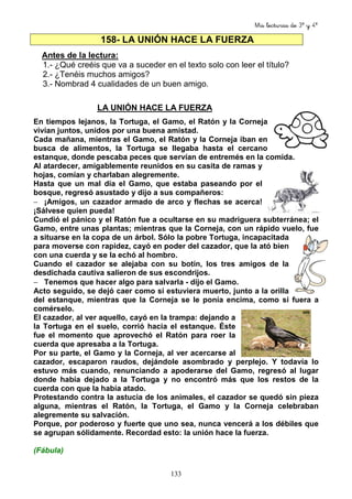 Mis lecturas de 3º y 4º
133
158- LA UNIÓN HACE LA FUERZA
Antes de la lectura:
1.- ¿Qué creéis que va a suceder en el texto solo con leer el título?
2.- ¿Tenéis muchos amigos?
3.- Nombrad 4 cualidades de un buen amigo.
LA UNIÓN HACE LA FUERZA
En tiempos lejanos, la Tortuga, el Gamo, el Ratón y la Corneja
vivían juntos, unidos por una buena amistad.
Cada mañana, mientras el Gamo, el Ratón y la Corneja iban en
busca de alimentos, la Tortuga se llegaba hasta el cercano
estanque, donde pescaba peces que servían de entremés en la comida.
Al atardecer, amigablemente reunidos en su casita de ramas y
hojas, comían y charlaban alegremente.
Hasta que un mal día el Gamo, que estaba paseando por el
bosque, regresó asustado y dijo a sus compañeros:
− ¡Amigos, un cazador armado de arco y flechas se acerca!
¡Sálvese quien pueda!
Cundió el pánico y el Ratón fue a ocultarse en su madriguera subterránea; el
Gamo, entre unas plantas; mientras que la Corneja, con un rápido vuelo, fue
a situarse en la copa de un árbol. Sólo la pobre Tortuga, incapacitada
para moverse con rapidez, cayó en poder del cazador, que la ató bien
con una cuerda y se la echó al hombro.
Cuando el cazador se alejaba con su botín, los tres amigos de la
desdichada cautiva salieron de sus escondrijos.
− Tenemos que hacer algo para salvarla - dijo el Gamo.
Acto seguido, se dejó caer como si estuviera muerto, junto a la orilla
del estanque, mientras que la Corneja se le ponía encima, como si fuera a
comérselo.
El cazador, al ver aquello, cayó en la trampa: dejando a
la Tortuga en el suelo, corrió hacia el estanque. Éste
fue el momento que aprovechó el Ratón para roer la
cuerda que apresaba a la Tortuga.
Por su parte, el Gamo y la Corneja, al ver acercarse al
cazador, escaparon raudos, dejándole asombrado y perplejo. Y todavía lo
estuvo más cuando, renunciando a apoderarse del Gamo, regresó al lugar
donde había dejado a la Tortuga y no encontró más que los restos de la
cuerda con que la había atado.
Protestando contra la astucia de los animales, el cazador se quedó sin pieza
alguna, mientras el Ratón, la Tortuga, el Gamo y la Corneja celebraban
alegremente su salvación.
Porque, por poderoso y fuerte que uno sea, nunca vencerá a los débiles que
se agrupan sólidamente. Recordad esto: la unión hace la fuerza.
(Fábula)
 