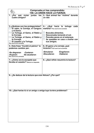 Mis lecturas de 3º y 4º
134
Comprueba si has comprendido:
158- LA UNIÓN HACE LA FUERZA
1. ¿Por qué vivían juntos los
cuatro amigos?
2.- Qué animal fue “victima” durante
un rato
3.-¿Quiénes son los protagonistas?
El ratón, la Corneja, el Canguro
y el Gamo.
La Tortuga, el Gamo, el Ratón y
la Corneja.
La Tortuga, el Gamo, el Ratón y
la Corneja.
El cazador y la Tortuga.
Pon una X en lo correcto
4.- ¿Qué hacía la tortuga cada
mañana? Pon una X en lo correcto
Buscaba alimentos.
Descansaba tomando el sol.
Pescaba peces en el estanque.
Se quedaba en casa a charlar con
sus amigos.
5.- Esta frase “Cundió el pánico” la
podemos cambiar por:
-Se alegraron -Cantaron
-Huyeron -Se asustaron
Pon una X en lo correcto
6.- El gamo y la corneja ¿qué
hicieron? Pon una X en lo correcto
-Simularon -Engañaron
-Discutieron -Hablaron
7.- ¿Cómo era la escopeta que
llevaba el cazador? Razona tu respuesta
8.- ¿Qué refrán resumiría la lectura?
9.- ¿Se deduce de la lectura que eran felices? ¿Por qué?
10.- ¿Qué harías tú si un amigo o amiga tuyo tuviera problemas?
 