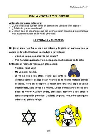 Mis lecturas de 3º y 4º
135
159- LA VENTANA Y EL ESPEJO
Antes de comenzar la lectura:
1. ¿Qué creéis que pueden tener en común una ventana y un espejo?
2. ¿Sabéis lo que es un rabino?
3. ¿Creéis que es importante que los jóvenes pidan consejo a las personas
más experimentadas en la vida? ¿Por qué?
LA VENTANA Y EL ESPEJO
Un joven muy rico fue a ver a un rabino y le pidió un consejo que lo
guiara en la vida. El rabino lo condujo a la ventana:
- ¿Qué es lo que ves a través del cristal?
- Veo hombres pasando y un ciego pidiendo limosnas en la calle.
Entonces el rabino le mostró un gran espejo:
- Y ahora, ¿qué ves?
- Me veo a mi mismo.
- ¡Y ya no ves a los otros! Fíjate que tanto la
ventana como el espejo están hechos de la misma materia prima:
el vidrio. Pero en el espejo, al tener éste una fina capa de plata
cubriéndolo, sólo te ves a ti mismo. Debes compararte a estos dos
tipos de vidrio. Cuando pobre, prestabas atención a los otros y
tenías compasión por ellos. Cubierto de plata, rico, sólo consigues
admirar tu propio reflejo.
 