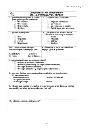 Mis lecturas de 3º y 4º
136
Comprueba si has comprendido:
159- LA VENTANA Y EL ESPEJO
1. ¿Qué le pidió el joven al rabino
para que lo guiara en la vida?
Un amuleto.
Un consejo.
Una brújula.
Un libro
2. ¿Cómo se titula la lectura?
El joven y el rabino
La ventana
La ventana y el espejo
Peinándose con un espejo
3. ¿Cómo era el joven?
Rico
Orgulloso
Joven
Despistado
4. ¿De qué misma materia están
hechos la ventana y el espejo?
Metal.
Plástico.
Vidrio.
Madera
5.- El rabino, con su ejemplo,
comparó la plata del espejo con :
-La sabiduría - El dinero
-El vidrio - Las imágenes
6.- Si raspas la parte de atrás de un
espejo ¿qué te quedará?
7.- ¿Qué veía el joven a través del cristal?
Mujeres y hombres paseando.
Hombres paseando y un ciego pidiendo limosna.
Un ciego pidiendo limosna.
Un ciego paseando y mujeres pidiendo limosna.
8.- Une con flechas estos personajes con el sitio por donde miran:
El gato presumido
El ratón generoso CRISTAL VENTANA
La cigüeña altanera
La tortuga amiga ESPEJO
9.- ¿Crees que cuando eres pobre prestas atención a los demás y sientes
compasión por ellos pero cuando eres rico no?
10.- ¿Qué nos enseña este cuento?
 