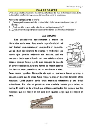 Mis lecturas de 3º y 4º
137
160- LAS BRAZAS
En la antigüedad los marineros medían la profundidad del mar de formas diversas. Este
texto explica una forma muy curiosa de hacerlo y cómo lo solucionan.
Antes de comenzar la lectura:
1. ¿Cómo podíamos medir la profundidad del mar antes de conocer el
metro?
2. ¿Qué será la braza, además de un estilo de natación?
3. ¿Qué problemas podrían ocasionar no tener las mismas medidas?
LAS BRAZAS
Los pescadores acostumbran a medir las
distancias en brazas. Para medir la profundidad del
mar, tiraban una cuerda con una piedra en la punta.
Luego iban recogiendo la cuerda y midiendo las
veces que podían extender los brazos. Así un
marinero decía que el fondo del mar estaba a cinco
brazas porque había tenido que recoger la cuerda
en cinco ocasiones. Era una forma de medir porque
las brazas eran parecidas de un marinero a otro.
Pero nunca iguales. Dependía de que el marinero fuese grande o
pequeño para que la braza fuera mayor o menor. Existían también otras
medidas. Cada pueblo tenía unas medidas diferentes y era difícil
entenderse. Por ello se pensó en una medida común para todos: el
metro. El metro es la unidad que utilizan casi todos los países. Así las
medidas que se hacen en un país son iguales a las que se hacen en
otro.
 