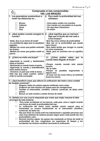 Mis lecturas de 3º y 4º
138
Comprueba si has comprendido:
160- LAS BRAZAS
1. Los pescadores acostumbran a
medir las distancias en…
Brazas
Cabezas
Varas
Pies
2. Para medir la profundidad del mar
utilizaban:
- Unos palos unidos con cuerdas.
- Una cuerda con una piedra en la punta.
- Un rayo láser ultrasónico
- Un metro
3. ¿Qué medían cuando recogían la
cuerda?
-Nada. Esa no es forma de medir
-La cantidad de algas que se quedaban
pegadas.
-Median las veces que podían extender
los brazos.
-Median las veces que podían medir su
pierna.
4. ¿Qué significa que un marinero
diga que el fondo del mar está a
cinco brazas?
-Que hay cinco metros de profundidad.
-Que esa es la profundidad que queda
para chocar.
-Que había tenido que recoger la cuerda
en cinco ocasiones.
-Nada, para un marinero eso no significa
nada.
5. ¿Cómo se mide una braza?
-Agarrando la cuerda y deslizándola
hasta el hombro.
-Deslizando la cuerda hasta el pecho.
-Agarrando la cuerda y extendiéndola
entre ambos brazos.
-Tenemos un palo que mide la braza. --
Sólo hay que saber cuántos “palos”
mide la cuerda sumergida
6.- ¿Cómo podían saber que la
cuerda había llegado al fondo?
-Porque cuando sucede esto pierde
tensión.
-No se sabe.
-Porque se quedaba enganchada a
alguna roca.
-Al rozar con las rocas vibra y se extiende
hasta las manos.
7.- ¿Qué beneficio crees que obtuvo la unificación del metro como unidad
de medida universal?
Ninguna, todos los países seguían midiendo como antes.
Pudieron ser más exactos los mapas para las navegaciones.
Facilitar el intercambio, científico, cultural, comercial, de datos entre
países.
Buscar un solo nombre a tantas formas de medir.
8.- Señala con una cruz la respuesta que crees que mejor resume la idea
principal de esta historia:
Para evitar accidentes en los barcos, cada país, zona o región inventa
una forma de medir la profundidad del mar.
La unificación del metro como medida común supuso para la
humanidad un avance fundamental en el intercambio científico,
comercial, de datos etc.
Hay que tener en cuenta entre las tripulaciones a aquellas personas que
sean muy distintas de estatura porque según quien mida puede dar una
profundidad u otra.
Durante muchos siglos, los países han mantenido su forma de medir la
profundidad del mar, creyéndose así superiores. El tiempo y los
accidentes les hicieron rectificar buscando la unificación.
 