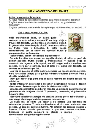 Mis lecturas de 3º y 4º
139
161 - LAS CEREZAS DEL CALIFA
Antes de comenzar la lectura:
1.-¿Que medio de transporte utilizamos para movernos por el desierto?
2.-¿Qué le ocurre a la fruta cuando hace calor si no se guarda en el
frigorífico?
3.-¿Qué podemos plantar en la tierra para que nazca un árbol, un arbusto…?
LAS CEREZAS DEL CALIFA
Hace muchísimos años, un califa quiso
conocer todo su reino y emprendió un largo viaje a
través del desierto. Un día llegó a una lejana ciudad.
El gobernador le recibió y le ofreció una canasta llena
de frutos rojos y brillantes. El califa quedó
entusiasmado por el sabor de aquellos frutos y
preguntó cómo se llamaban.
-Son cerezas, señor – respondió el gobernador.
Durante los días que estuvo en aquella ciudad, el califa no paró de
comer aquellas frutas dulces y fresquísimas. Y cuando llegó el
momento de regresar a la capital, mandó cargar varios camellos con
cerezas. Pero por el camino, con el calor y el polvo del desierto, las
cerezas se echaron a perder.
Una vez en palacio, el califa ordenó sembrar los huesos de las cerezas.
Pero hacía falta tiempo para que los cerezos crecieran y dieran fruto y
el califa entristeció.
-Hay que hacer algo para que el califa recobre su alegría-decían los
ministros.
Todos intentaron entretener a su señor, organizaron fiestas e idearon
diversiones. Pero nada podía alejar la tristeza del califa.
Entonces los ministros decidieron mandar un emisario para informar al
gobernador de la lejana ciudad. Y pensando, pensando, el gobernador
tuvo una idea.
-Escoged seiscientas parejas de cerezas unidas por el tallo-ordenó- y
que venga el encargado de las palomas mensajeras.
Un buen día, el califa vio llegar a su palacio una bandada de
seiscientas palomas. Y cada una llevaba en el pico una ramita con dos
cerezas. La cara del califa se iluminó. Allí estaban las cerezas intactas y
frescas. Ya no tendría que esperar a que sus cerezos crecieran.
Entonces el califa recuperó la alegría y mandó
recompensar al ingenioso gobernador.
 
