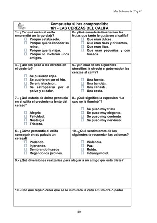 Mis lecturas de 3º y 4º
140
Comprueba si has comprendido:
161 - LAS CEREZAS DEL CALIFA
1.- ¿Por qué razón el califa
emprendió un largo viaje?
Porque estaba solo.
Porque quería conocer su
reino.
Porque quería viajar.
Porque lo invitaron unos
amigos.
2.- ¿Qué características tenían las
frutas que tanto le gustaron al califa?
Que eran dulces.
Que eran rojas y brillantes.
Que eran lisas.
Que eran pequeñas y con
huesos.
4.- ¿Qué les pasó a las cerezas en
el desierto?
Se pusieron rojas.
Se pudrieron por el frío.
Se entristecieron.
Se estropearon por el
polvo y el calor.
5.- ¿En cuál de los siguientes
utensilios le ofreció el gobernador las
cerezas al califa?
Una fuente.
Una bandeja.
Una canasta .
Una cesta.
7.- ¿Qué estado de ánimo producía
en el califa el crecimiento lento del
cerezo?
Alegría
Felicidad.
Nostalgia
Tristeza.
8.- ¿Qué significa la expresión “La
cara se le iluminó”?
Se puso muy triste
Se puso muy elegante.
Se puso muy contento
Se puso muy nervioso.
6.- ¿Cómo pretendía el califa
conseguir en su palacio un
cerezal?
Podando
Injertando.
Sembrando huesos
Regando los jardines.
10.- ¿Qué sentimientos de los
siguientes te recuerdan las palomas?
Violencia.
Paz.
Ruido.
Intranquilidad.
9.- ¿Qué diversiones realizarías para alegrar a un amigo que está triste?
10.- Con qué regalo crees que se le iluminará la cara a tu madre o padre
 