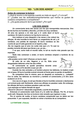 Mis lecturas de 3º y 4º
141
162- “LOS DOS ASNOS”
Antes de comenzar la lectura:
1.¿Qué le ocurre a una esponja cuando se mete en agua? ¿Y a la sal?
2.- ¿Cuáles son las actitudes/comportamientos que menos os gustan de
vuestros compañeros o compañeras?
3.- ¿Os gusta presumir de lo que tenéis? ¿Por qué?
LOS DOS ASNOS
Un comerciante tenía dos asnos con los que transportaba mercancías. Uno
de los burros era humilde y discreto, y el otro era muy vanidoso.
-El amo me aprecia a mí más que a ti –solía decir el burro
vanidoso. En toda la comarca no hay burro como yo.
Una mañana el amo despertó a los asnos y les colocó las
alforjas. Al más humilde le tocó llevar un cargamento de sal, y al
vanidoso, una partida de esponjas. El burro vanidoso se dio
cuenta de que él salía ganando en el reparto y dijo:
-No me negarás que el amo me cuida más que a ti. Tú casi no
puedes moverte del peso que llevas y yo, ya ves...
Y es que, como todo el mundo sabe, la sal es mucho más pesada que las
esponjas.
Nada más comenzar a andar, el burro vanidoso empezó a burlarse de su
compañero:
-¿No puedes correr más? ¡Pareces un burro viejo!
Al cabo de un rato, llegaron a un río. Sólo unos
desgastados tablones unían las dos orillas.
El comerciante se quedó pensativo durante unos
segundos, pero al fin decidió cruzar por allí.
Cuando los dos animales y el hombre pisaron los tablones, la madera crujió
con el peso. El burro humilde avanzó mirando al frente para no perder el equilibrio.
Su compañero hizo lo mismo, pero se despistó un momento y... ¡cataplof!
Con la caída, los tablones se movieron y también el comerciante y el otro asno
acabaron en el río.
Una vez en el agua, la sal que llevaba el burro humilde comenzó a deshacerse
y el animal pudo salir fácilmente: ahora sus alforjas no pesaban nada. Sin embargo,
las alforjas del burro vanidoso pesaban cada vez más.
¡Las esponjas se habían llenado de agua!
-¡Socorro! ¡Socorro!- rebuznaba angustiado, a punto de ahogarse.
Entonces el comerciante nadó hacia él y le soltó las alforjas. Por fin, el burro
pudo salir. Después, los tres no tuvieron más remedio que regresar a casa.
Por el camino de vuelta, el burro vanidoso comprendió que no debía ser tan
presumido. Y, por supuesto, decidió no volver a burlarse de su compañero.
LA FONTAINE (Fábula)
 