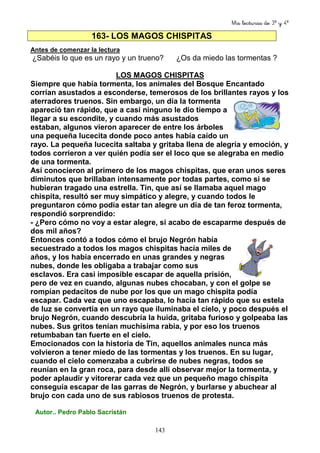 Mis lecturas de 3º y 4º
143
163- LOS MAGOS CHISPITAS
Antes de comenzar la lectura
¿Sabéis lo que es un rayo y un trueno? ¿Os da miedo las tormentas ?
LOS MAGOS CHISPITAS
Siempre que había tormenta, los animales del Bosque Encantado
corrían asustados a esconderse, temerosos de los brillantes rayos y los
aterradores truenos. Sin embargo, un día la tormenta
apareció tan rápido, que a casi ninguno le dio tiempo a
llegar a su escondite, y cuando más asustados
estaban, algunos vieron aparecer de entre los árboles
una pequeña lucecita donde poco antes había caído un
rayo. La pequeña lucecita saltaba y gritaba llena de alegría y emoción, y
todos corrieron a ver quién podía ser el loco que se alegraba en medio
de una tormenta.
Así conocieron al primero de los magos chispitas, que eran unos seres
diminutos que brillaban intensamente por todas partes, como si se
hubieran tragado una estrella. Tin, que así se llamaba aquel mago
chispita, resultó ser muy simpático y alegre, y cuando todos le
preguntaron cómo podía estar tan alegre un día de tan feroz tormenta,
respondió sorprendido:
- ¿Pero cómo no voy a estar alegre, si acabo de escaparme después de
dos mil años?
Entonces contó a todos cómo el brujo Negrón había
secuestrado a todos los magos chispitas hacía miles de
años, y los había encerrado en unas grandes y negras
nubes, donde les obligaba a trabajar como sus
esclavos. Era casi imposible escapar de aquella prisión,
pero de vez en cuando, algunas nubes chocaban, y con el golpe se
rompían pedacitos de nube por los que un mago chispita podía
escapar. Cada vez que uno escapaba, lo hacía tan rápido que su estela
de luz se convertía en un rayo que iluminaba el cielo, y poco después el
brujo Negrón, cuando descubría la huida, gritaba furioso y golpeaba las
nubes. Sus gritos tenían muchísima rabia, y por eso los truenos
retumbaban tan fuerte en el cielo.
Emocionados con la historia de Tin, aquellos animales nunca más
volvieron a tener miedo de las tormentas y los truenos. En su lugar,
cuando el cielo comenzaba a cubrirse de nubes negras, todos se
reunían en la gran roca, para desde allí observar mejor la tormenta, y
poder aplaudir y vitorerar cada vez que un pequeño mago chispita
conseguía escapar de las garras de Negrón, y burlarse y abuchear al
brujo con cada uno de sus rabiosos truenos de protesta.
Autor.. Pedro Pablo Sacristán
 
