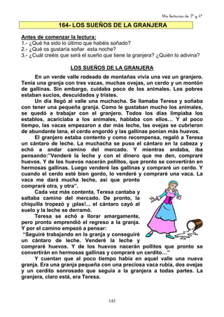 Mis lecturas de 3º y 4º
145
164- LOS SUEÑOS DE LA GRANJERA
Antes de comenzar la lectura:
1.- ¿Qué ha sido lo último que habéis soñado?
2.- ¿Qué os gustaría soñar esta noche?
3.- ¿Cuál creéis que será el sueño que tiene la granjera? ¿Quién lo adivina?
LOS SUEÑOS DE LA GRANJERA
En un verde valle rodeado de montañas vivía una vez un granjero.
Tenía una granja con tres vacas, muchas ovejas, un cerdo y un montón
de gallinas. Sin embargo, cuidaba poco de los animales. Los pobres
estaban sucios, descuidados y tristes.
Un día llegó al valle una muchacha. Se llamaba Teresa y soñaba
con tener una pequeña granja. Como le gustaban mucho los animales,
se quedó a trabajar con el granjero. Todos los días limpiaba los
establos, acariciaba a los animales, hablaba con ellos… Y al poco
tiempo, las vacas empezaron a dar más leche, las ovejas se cubrieron
de abundante lana, el cerdo engordó y las gallinas ponían más huevos.
El granjero estaba contento y como recompensa, regaló a Teresa
un cántaro de leche. La muchacha se puso el cántaro en la cabeza y
echó a andar camino del mercado. Y mientras andaba, iba
pensando:”Venderé la leche y con el dinero que me den, compraré
huevos. Y de los huevos nacerán pollitos, que pronto se convertirán en
hermosas gallinas. Luego venderé las gallinas y compraré un cerdo. Y
cuando el cerdo esté bien gordo, lo venderé y compraré una vaca. La
vaca me dará mucha leche, así que pronto
compraré otra, y otra”.
Cada vez más contenta, Teresa cantaba y
saltaba camino del mercado. De pronto, la
chiquilla tropezó y ¡plas!... el cántaro cayó al
suelo y la leche se derramó.
Teresa se echó a llorar amargamente,
pero pronto emprendió el regreso a la granja.
Y por el camino empezó a pensar:
“Seguiré trabajando en la granja y conseguiré
un cántaro de leche. Venderé la leche y
compraré huevos. Y de los huevos nacerán pollitos que pronto se
convertirán en hermosas gallinas y compraré un cerdito…”
Y cuentan que al poco tiempo había en aquel valle una nueva
granja. Era una granja pequeña con una preciosa vaca rubia, dos ovejas
y un cerdito sonrosado que seguía a la granjera a todas partes. La
granjera, claro está, era Teresa.
 
