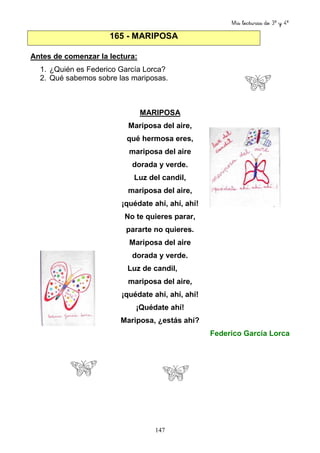 Mis lecturas de 3º y 4º
147
165 - MARIPOSA
Antes de comenzar la lectura:
1. ¿Quién es Federico García Lorca?
2. Qué sabemos sobre las mariposas.
MARIPOSA
Mariposa del aire,
qué hermosa eres,
mariposa del aire
dorada y verde.
Luz del candil,
mariposa del aire,
¡quédate ahí, ahí, ahí!
No te quieres parar,
pararte no quieres.
Mariposa del aire
dorada y verde.
Luz de candil,
mariposa del aire,
¡quédate ahí, ahí, ahí!
¡Quédate ahí!
Mariposa, ¿estás ahí?
Federico García Lorca
 