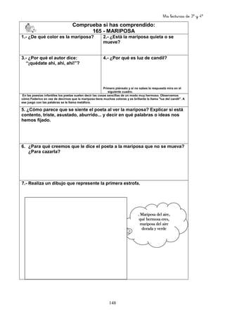 Mis lecturas de 3º y 4º
148
Comprueba si has comprendido:
165 - MARIPOSA
1.- ¿De qué color es la mariposa? 2.- ¿Está la mariposa quieta o se
mueve?
3.- ¿Por qué el autor dice:
“¡quédate ahí, ahí, ahí!”?
4.- ¿Por qué es luz de candil?
Primero piénsalo y si no sabes la respuesta mira en el
siguiente cuadro.
En las poesías infantiles los poetas suelen decir las cosas sencillas de un modo muy hermoso. Observemos
cómo Federico en vez de decirnos que la mariposa tiene muchos colores y es brillante la llama "luz del candil". A
ese juego con las palabras se le llama metáfora.
5. ¿Cómo parece que se siente el poeta al ver la mariposa? Explicar si está
contento, triste, asustado, aburrido... y decir en qué palabras o ideas nos
hemos fijado.
6. ¿Para qué creemos que le dice el poeta a la mariposa que no se mueva?
¿Para cazarla?
7.- Realiza un dibujo que represente la primera estrofa.
.... MariposaMariposaMariposaMariposa deldeldeldel aire,aire,aire,aire,
quéquéquéqué hermosahermosahermosahermosa eres,eres,eres,eres,
mariposamariposamariposamariposa deldeldeldel aireaireaireaire
doradadoradadoradadorada yyyy verdeverdeverdeverde
 