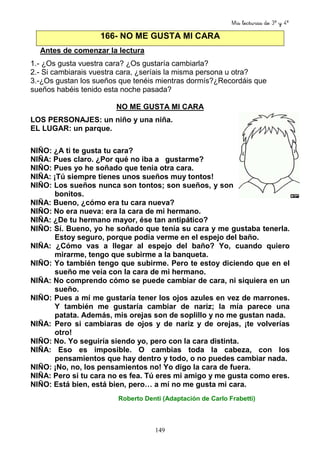 Mis lecturas de 3º y 4º
149
166- NO ME GUSTA MI CARA
Antes de comenzar la lectura
1.- ¿Os gusta vuestra cara? ¿Os gustaría cambiarla?
2.- Si cambiarais vuestra cara, ¿seríais la misma persona u otra?
3.-¿Os gustan los sueños que tenéis mientras dormís?¿Recordáis que
sueños habéis tenido esta noche pasada?
NO ME GUSTA MI CARA
LOS PERSONAJES: un niño y una niña.
EL LUGAR: un parque.
NIÑO: ¿A ti te gusta tu cara?
NIÑA: Pues claro. ¿Por qué no iba a gustarme?
NIÑO: Pues yo he soñado que tenía otra cara.
NIÑA: ¡Tú siempre tienes unos sueños muy tontos!
NIÑO: Los sueños nunca son tontos; son sueños, y son
bonitos.
NIÑA: Bueno, ¿cómo era tu cara nueva?
NIÑO: No era nueva: era la cara de mi hermano.
NIÑA: ¿De tu hermano mayor, ése tan antipático?
NIÑO: Sí. Bueno, yo he soñado que tenía su cara y me gustaba tenerla.
Estoy seguro, porque podía verme en el espejo del baño.
NIÑA: ¿Cómo vas a llegar al espejo del baño? Yo, cuando quiero
mirarme, tengo que subirme a la banqueta.
NIÑO: Yo también tengo que subirme. Pero te estoy diciendo que en el
sueño me veía con la cara de mi hermano.
NIÑA: No comprendo cómo se puede cambiar de cara, ni siquiera en un
sueño.
NIÑO: Pues a mí me gustaría tener los ojos azules en vez de marrones.
Y también me gustaría cambiar de nariz; la mía parece una
patata. Además, mis orejas son de soplillo y no me gustan nada.
NIÑA: Pero si cambiaras de ojos y de nariz y de orejas, ¡te volverías
otro!
NIÑO: No. Yo seguiría siendo yo, pero con la cara distinta.
NIÑA: Eso es imposible. O cambias toda la cabeza, con los
pensamientos que hay dentro y todo, o no puedes cambiar nada.
NIÑO: ¡No, no, los pensamientos no! Yo digo la cara de fuera.
NIÑA: Pero si tu cara no es fea. Tú eres mi amigo y me gusta como eres.
NIÑO: Está bien, está bien, pero… a mí no me gusta mi cara.
Roberto Denti (Adaptación de Carlo Frabetti)
 