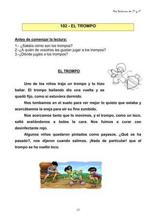 Mis lecturas de 3º y 4º
15
102 - EL TROMPO
Antes de comenzar la lectura:
1.- ¿Sabéis cómo son los trompos?
2.-¿A quién de vosotros les gustan jugar a los trompos?
3.-¿Dónde jugáis a los trompos?
EL TROMPO
Uno de los niños trajo un trompo y lo hizo
bailar. El trompo bailando dio una vuelta y se
quedó fijo, como si estuviera dormido.
Nos tumbamos en el suelo para ver mejor lo quieto que estaba y
acercábamos la oreja para oír su fino zumbido.
Nos acercamos tanto que lo movimos, y el trompo, como un loco,
saltó arañándonos a todos la cara. Nos fuimos a curar con
desinfectante rojo.
Algunos niños quedaron pintados como payasos. ¿Qué os ha
pasado?, nos dijeron cuando salimos. ¡Nada de particular! que el
trompo se ha vuelto loco.
 