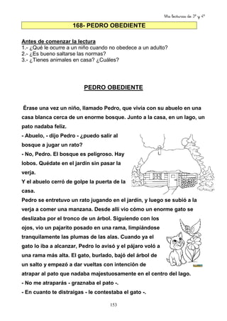 Mis lecturas de 3º y 4º
153
168- PEDRO OBEDIENTE
Antes de comenzar la lectura
1.- ¿Qué le ocurre a un niño cuando no obedece a un adulto?
2.- ¿Es bueno saltarse las normas?
3.- ¿Tienes animales en casa? ¿Cuáles?
PEDRO OBEDIENTE
Érase una vez un niño, llamado Pedro, que vivía con su abuelo en una
casa blanca cerca de un enorme bosque. Junto a la casa, en un lago, un
pato nadaba feliz.
- Abuelo, - dijo Pedro - ¿puedo salir al
bosque a jugar un rato?
- No, Pedro. El bosque es peligroso. Hay
lobos. Quédate en el jardín sin pasar la
verja.
Y el abuelo cerró de golpe la puerta de la
casa.
Pedro se entretuvo un rato jugando en el jardín, y luego se subió a la
verja a comer una manzana. Desde allí vio cómo un enorme gato se
deslizaba por el tronco de un árbol. Siguiendo con los
ojos, vio un pajarito posado en una rama, limpiándose
tranquilamente las plumas de las alas. Cuando ya el
gato lo iba a alcanzar, Pedro lo avisó y el pájaro voló a
una rama más alta. El gato, burlado, bajó del árbol de
un salto y empezó a dar vueltas con intención de
atrapar al pato que nadaba majestuosamente en el centro del lago.
- No me atraparás - graznaba el pato -.
- En cuanto te distraigas - le contestaba el gato -.
 