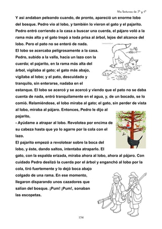 Mis lecturas de 3º y 4º
154
Y así andaban peleando cuando, de pronto, apareció un enorme lobo
del bosque. Pedro vio al lobo, y también lo vieron el gato y el pajarito.
Pedro entró corriendo a la casa a buscar una cuerda, el pájaro voló a la
rama más alta y el gato trepó a toda prisa al árbol, lejos del alcance del
lobo. Pero el pato no se enteró de nada.
El lobo se acercaba peligrosamente a la casa.
Pedro, subido a la valla, hacía un lazo con la
cuerda; el pajarito, en la rama más alta del
árbol, vigilaba al gato; el gato más abajo,
vigilaba al lobo; y el pato, descuidado y
tranquilo, sin enterarse, nadaba en el
estanque. El lobo se acercó y se acercó y viendo que el pato no se daba
cuenta de nada, entró tranquilamente en el agua, y, de un bocado, se lo
comió. Relamiéndose, el lobo miraba al gato; el gato, sin perder de vista
al lobo, miraba al pájaro. Entonces, Pedro le dijo al
pajarito,
- Ayúdame a atrapar al lobo. Revolotea por encima de
su cabeza hasta que yo lo agarre por la cola con el
lazo.
El pajarito empezó a revolotear sobre la boca del
lobo, y éste, dando saltos, intentaba atraparlo. El
gato, con la espalda erizada, miraba ahora al lobo, ahora al pájaro. Con
cuidado Pedro deslizó la cuerda por el árbol y enganchó al lobo por la
cola, tiró fuertemente y lo dejó boca abajo
colgado de una rama. En ese momento,
llegaron disparando unos cazadores que
salían del bosque. ¡Pum! ¡Pum!, sonaban
las escopetas.
 