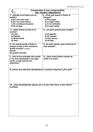 Mis lecturas de 3º y 4º
156
Comprueba si has comprendido:
168- PEDRO OBEDIENTE
1.- ¿Dónde vivía Pedro con su
abuelo?
a) En una casa rosa
b) En una casa blanca
c) En un bloque de pisos
d) En el lago
2.- ¿Para qué quería ir Pedro al
bosque?
a) Para jugar
b) A coger setas
c) A ver animales
d) A cazar lobos
3.- ¿Qué animal no sale en el
cuento?
a) Lobo
b) Pajarito
c) Rinoceronte
d) Pato
4.- ¿A quién quería cazar el gato?
a) Al pajarito
b) Al cazador
c) Una mosca
d) Al lobo
5.- Un animal ayudó a Pedro a
atrapar al lobo y otro animal se
quedó mirando. Completa
Ayudó:
Se quedó mirando:
6.- En este cuento ¿qué animal es el
más aseado?
7.- Uno de los animales del cuento
o era muy despistado o era algo
sordo ¿a qué animal nos
referimos?
8.- ¿Qué comía Pedro cuando se
subió a la verja?
9- ¿Crees que está bien desobedecer a nuestros mayores? ¿Por qué?
10.- ¿Has desobedecido alguna vez o lo has visto hacer a otro niño/a?
Cuéntalo.
 