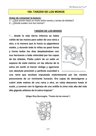 Mis lecturas de 3º y 4º
157
169- TARZÁN DE LOS MONOS
Antes de comenzar la lectura:
1.- ¿Qué acción hace un mono entre ramas y ramas de árboles?
2.- ¿Dónde suelen vivir los monos?
TARZÁN DE LOS MONOS
“… desde la más tierna infancia se había
valido de las manos para saltar de una rama a
otra, a la manera que lo hacía su gigantesca
madre, y durante toda la niñez se pasó horas
y horas todos los días desplazándose con
sus hermanos a toda velocidad por las copas
de los árboles. Podía cubrir de un salto un
espacio de siete metros, en las alturas de la
selva sin sentir el menor vértigo y agarrarse
con absoluta precisión y perfecta suavidad a
una rama que oscilase impulsada violentamente por los vientos
precursores de un inminente huracán. Era capaz de descolgarse y
cubrir siete metros de una rama a otra, en veloz descenso hasta el
suelo, y coronar con la ligereza de una ardilla la cima más alta del más
alto gigante arbóreo de la selva tropical.”
(Edgar Rice Burroughs, “Tarzán de los monos”)
 