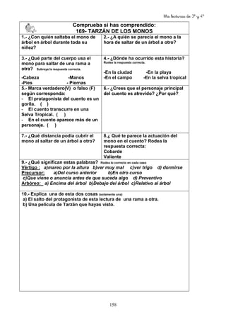 Mis lecturas de 3º y 4º
158
Comprueba si has comprendido:
169- TARZÁN DE LOS MONOS
1.- ¿Con quién saltaba el mono de
árbol en árbol durante toda su
niñez?
2.- ¿A quién se parecía el mono a la
hora de saltar de un árbol a otro?
3.- ¿Qué parte del cuerpo usa el
mono para saltar de una rama a
otra? Subraya la respuesta correcta.
-Cabeza -Manos
-Pies - Piernas
4.- ¿Dónde ha ocurrido esta historia?
Rodea la respuesta correcta.
-En la ciudad -En la playa
-En el campo -En la selva tropical
5.- Marca verdadero(V) o falso (F)
según corresponda:
- El protagonista del cuento es un
gorila. ( )
- El cuento transcurre en una
Selva Tropical. ( )
- En el cuento aparece más de un
personaje. ( )
6.- ¿Crees que el personaje principal
del cuento es atrevido? ¿Por qué?
7.- ¿Qué distancia podía cubrir el
mono al saltar de un árbol a otro?
8.¿ Qué te parece la actuación del
mono en el cuento? Rodea la
respuesta correcta:
Cobarde
Valiente
9.- ¿Qué significan estas palabras? Rodea lo correcto en cada caso
Vértigo : a)mareo por la altura b)ver muy mal c)ver trigo d) dormirse
Precursor: a)Del curso anterior b)En otro curso
c)Que viene o anuncia antes de que suceda algo d) Preventivo
Arbóreo: a) Encima del árbol b)Debajo del árbol c)Relativo al árbol
10.- Explica una de esta dos cosas (solamente una)
a) El salto del protagonista de esta lectura de una rama a otra.
b) Una película de Tarzán que hayas visto.
 