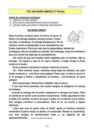 Mis lecturas de 3º y 4º
159
170- UN BUEN AMIGO (1ª Parte)
Antes de comenzar la lectura:
1.- ¿Qué es un buen amigo?
2.- ¿Por qué es importante tener buenos amigos?
3.- ¿Quién creéis que podría interpretar esta historia?
UN BUEN AMIGO
Hace muchos, muchos años, el ciervo, el perro, la
liebre y la tortuga estaban siempre juntos. Todos
los días, al atardecer, la tortuga desaparecía. Por la
mañana volvía y obsequiaba a sus compañeros con
frutas riquísimas. Pero por más que le preguntaban dónde las
conseguía, ella no revelaba su secreto. Sin embargo, tanto le insistieron
que una noche los dejó que la acompañaran.
- Os aviso de que los frutales están vigilados por un hombre -dijo la
tortuga-. Yo espero a que él se vaya a dormir y luego recojo la fruta
caída en el suelo.
- Pues nosotros haremos lo mismo -intervino el perro.
- Sí... Pero muchas veces, mientras estoy bajo los árboles, me caen
frutas maduras y... ¡me llevo unos golpes! Temo que, si esto te ocurre a
ti, te pongas a ladrar y despiertes al hombre... ¡Correríamos un gran
peligro!
- No te preocupes. Estaré bien calladito -dijo el perro.
Y con esa firme promesa, los cuatro amigos se dirigieron al campo
de frutales.
Cuando la tortuga dio la señal, empezaron a recoger las frutas. Pero
no tardaron en sentir unos buenos coscorrones. Todos aguantaron bien
el dolor. En cambio, el perro se puso a ladrar en el silencio de la noche.
Sus amigos corrieron a esconderse. Pero él no se movió y siguió
ladrando.
- ¡Con que eres tú quien roba mi fruta! –gritó un hombre mientras
arrastraba al perro hasta un poste y lo amarraba. Desde su escondrijo,
sus tres amigos lo presenciaron todo y, se alejaron de allí
apesadumbrados. Continúa dos páginas más adelante
 