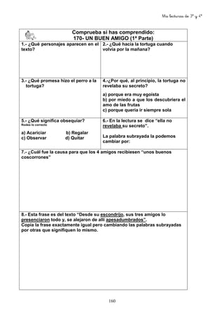 Mis lecturas de 3º y 4º
160
Comprueba si has comprendido:
170- UN BUEN AMIGO (1ª Parte)
1.- ¿Qué personajes aparecen en el
texto?
2.- ¿Qué hacía la tortuga cuando
volvía por la mañana?
3.- ¿Qué promesa hizo el perro a la
tortuga?
4.-¿Por qué, al principio, la tortuga no
revelaba su secreto?
a) porque era muy egoísta
b) por miedo a que los descubriera el
amo de las frutas
c) porque quería ir siempre sola
5.- ¿Qué significa obsequiar?
Rodea lo correcto
a) Acariciar b) Regalar
c) Observar d) Quitar
6.- En la lectura se dice “ella no
revelaba su secreto”.
La palabra subrayada la podemos
cambiar por:
7.- ¿Cuál fue la causa para que los 4 amigos recibiesen “unos buenos
coscorrones”
8.- Esta frase es del texto “Desde su escondrijo, sus tres amigos lo
presenciaron todo y, se alejaron de allí apesadumbrados”.
Copia la frase exactamente igual pero cambiando las palabras subrayadas
por otras que signifiquen lo mismo.
 