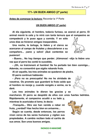 Mis lecturas de 3º y 4º
161
171- UN BUEN AMIGO (2ª parte)
Antes de comenzar la lectura: Recordar la 1ª Parte
UN BUEN AMIGO (2ª parte)
Al día siguiente, el hombre, todavía furioso, se acercó al perro. El
animal movió la cola y lo miró con tanta ternura que el campesino se
compadeció y le puso agua y comida. Y en sólo
unos días se hicieron amigos inseparables.
Una noche, la tortuga, la liebre y el ciervo se
acercaron al campo de frutales y descubrieron a su
compañero... ¡sano y salvo! ¡Qué contentos se
pusieron!
- Bueno... No hay tiempo que perder. ¡Vámonos! –dijo la liebre una
vez que el perro les contó lo sucedido.
- ¡Oh, no traicionaré al hombre! Se ha portado tan bien conmigo...
Además, no consentiré que sigáis robando fruta.
Al oír aquello, los tres animales se quedaron de piedra.
El perro continuó hablando:
- ¡Pero no os preocupéis! No me he olvidado de
vosotros. Os prometo que guardaré la fruta caída que
el hombre no recoja y, cuando vengáis a verme, os la
daré.
Los tres animales le dieron las gracias y se
marcharon. El perro se despidió de ellos con unos fuertes ladridos.
Rápidamente, el campesino acudió a su lado y,
mientras le acariciaba el lomo, le decía:
-Tranquilo... Otra vez han venido a robar mi
fruta, ¿verdad? Has hecho bien en avisarme...
Según se cuenta, desde entonces, los perros
viven cerca de los seres humanos y vigilan sus
propiedades. A cambio reciben todo el cariño de
sus amos. Son unos buenos amigos.
INONGO-VI-MAKOMÉ
 