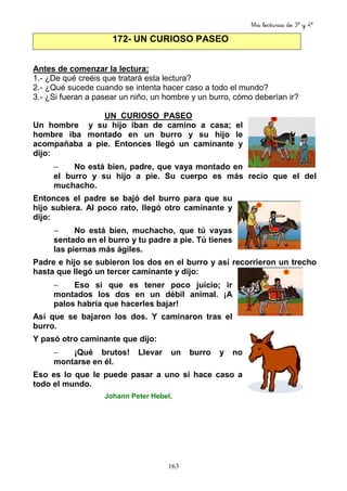 Mis lecturas de 3º y 4º
163
172- UN CURIOSO PASEO
Antes de comenzar la lectura:
1.- ¿De qué creéis que tratará esta lectura?
2.- ¿Qué sucede cuando se intenta hacer caso a todo el mundo?
3.- ¿Si fueran a pasear un niño, un hombre y un burro, cómo deberían ir?
UN CURIOSO PASEO
Un hombre y su hijo iban de camino a casa; el
hombre iba montado en un burro y su hijo le
acompañaba a pie. Entonces llegó un caminante y
dijo:
− No está bien, padre, que vaya montado en
el burro y su hijo a pie. Su cuerpo es más recio que el del
muchacho.
Entonces el padre se bajó del burro para que su
hijo subiera. Al poco rato, llegó otro caminante y
dijo:
− No está bien, muchacho, que tú vayas
sentado en el burro y tu padre a pie. Tú tienes
las piernas más ágiles.
Padre e hijo se subieron los dos en el burro y así recorrieron un trecho
hasta que llegó un tercer caminante y dijo:
− Eso sí que es tener poco juicio; ir
montados los dos en un débil animal. ¡A
palos habría que hacerles bajar!
Así que se bajaron los dos. Y caminaron tras el
burro.
Y pasó otro caminante que dijo:
− ¡Qué brutos! Llevar un burro y no
montarse en él.
Eso es lo que le puede pasar a uno si hace caso a
todo el mundo.
Johann Peter Hebel,
 