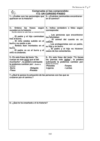 Mis lecturas de 3º y 4º
164
Comprueba si has comprendido:
172- UN CURIOSO PASEO
1.- ¿Cuáles son los personajes que
aparecen en la historia?
2.- ¿Cuántos caminantes encontraron
en el camino?
3.- Ordena las frases según
suceden en la historia:
Escribe delante de cada frase un número(1,2,3,4)
_ El padre y el hijo caminaban
tras el burro.
_ El niño estaba subido en el
burro y su padre a pie.
_ Ambos iban montados en el
burro.
_ El padre va en el burro y el
niño va andando.
4.- Indica verdadero o falso según
corresponda:
_ Las personas que encontraron
los felicitaban
_ El animal del cuento es un
caballo.
_ Los protagonistas son un padre,
su hijo y un burro.
_ El padre y el hijo no hicieron
casos de los comentarios.
5.- En esta frase del texto “Su
cuerpo es más recio que el del
muchacho” , la palabra subrayada
la podemos cambiar por: (Rodea lo
correcto)
-Serio -Delgado
-Tieso -Pesado
6.- En esta frase del texto “Tú tienes
las piernas más ágiles”, la palabra
subrayada la podemos cambiar por:
(Rodea lo correcto)
-Pesadas -Torpes
-Ligeras - Lentas
7.-¿Qué te parece la actuación de las personas con las que se
cruzaron por el camino.?
8.- ¿Qué te ha enseñado a ti la historia?
 