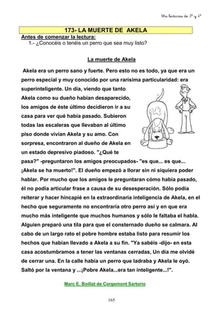 Mis lecturas de 3º y 4º
165
173- LA MUERTE DE AKELA
Antes de comenzar la lectura:
1.- ¿Conocéis o tenéis un perro que sea muy listo?
La muerte de Akela
Akela era un perro sano y fuerte. Pero esto no es todo, ya que era un
perro especial y muy conocido por una rarísima particularidad: era
superinteligente. Un día, viendo que tanto
Akela como su dueño habían desaparecido,
los amigos de éste último decidieron ir a su
casa para ver qué había pasado. Subieron
todas las escaleras que llevaban al último
piso donde vivían Akela y su amo. Con
sorpresa, encontraron al dueño de Akela en
un estado depresivo piadoso. "¿Qué te
pasa?" -preguntaron los amigos preocupados- "es que... es que...
¡Akela se ha muerto!". El dueño empezó a llorar sin ni siquiera poder
hablar. Por mucho que los amigos le preguntaran cómo había pasado,
él no podía articular frase a causa de su desesperación. Sólo podía
reiterar y hacer hincapié en la extraordinaria inteligencia de Akela, en el
hecho que seguramente no encontraría otro perro así y en que era
mucho más inteligente que muchos humanos y sólo le faltaba el habla.
Alguien preparó una tila para que el consternado dueño se calmara. Al
cabo de un largo rato el pobre hombre estaba listo para resumir los
hechos que habían llevado a Akela a su fin. "Ya sabéis -dijo- en esta
casa acostumbramos a tener las ventanas cerradas, Un día me olvidé
de cerrar una. En la calle había un perro que ladraba y Akela le oyó.
Saltó por la ventana y ...¡Pobre Akela...era tan inteligente...!".
Marc E. Boillat de Corgemont Sartorio
 