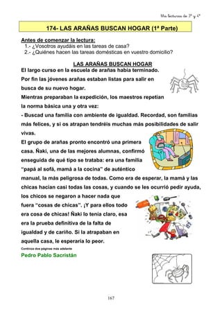 Mis lecturas de 3º y 4º
167
174- LAS ARAÑAS BUSCAN HOGAR (1ª Parte)
Antes de comenzar la lectura:
1.- ¿Vosotros ayudáis en las tareas de casa?
2.- ¿Quiénes hacen las tareas domésticas en vuestro domicilio?
LAS ARAÑAS BUSCAN HOGAR
El largo curso en la escuela de arañas había terminado.
Por fin las jóvenes arañas estaban listas para salir en
busca de su nuevo hogar.
Mientras preparaban la expedición, los maestros repetían
la norma básica una y otra vez:
- Buscad una familia con ambiente de igualdad. Recordad, son familias
más felices, y si os atrapan tendréis muchas más posibilidades de salir
vivas.
El grupo de arañas pronto encontró una primera
casa. Ñaki, una de las mejores alumnas, confirmó
enseguida de qué tipo se trataba: era una familia
“papá al sofá, mamá a la cocina” de auténtico
manual, la más peligrosa de todas. Como era de esperar, la mamá y las
chicas hacían casi todas las cosas, y cuando se les ocurrió pedir ayuda,
los chicos se negaron a hacer nada que
fuera “cosas de chicas”. ¡Y para ellos todo
era cosa de chicas! Ñaki lo tenía claro, esa
era la prueba definitiva de la falta de
igualdad y de cariño. Si la atrapaban en
aquella casa, le esperaría lo peor.
Continúa dos páginas más adelante
Pedro Pablo Sacristán
 