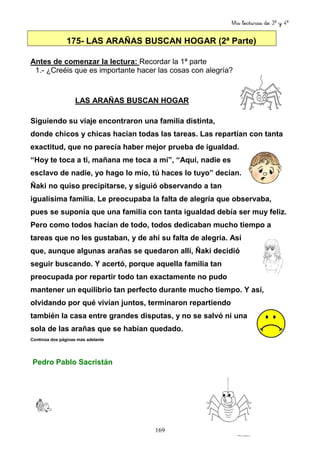 Mis lecturas de 3º y 4º
169
175- LAS ARAÑAS BUSCAN HOGAR (2ª Parte)
Antes de comenzar la lectura: Recordar la 1ª parte
1.- ¿Creéis que es importante hacer las cosas con alegría?
LAS ARAÑAS BUSCAN HOGAR
Siguiendo su viaje encontraron una familia distinta,
donde chicos y chicas hacían todas las tareas. Las repartían con tanta
exactitud, que no parecía haber mejor prueba de igualdad.
“Hoy te toca a ti, mañana me toca a mí”, “Aquí, nadie es
esclavo de nadie, yo hago lo mío, tú haces lo tuyo” decían.
Ñaki no quiso precipitarse, y siguió observando a tan
igualísima familia. Le preocupaba la falta de alegría que observaba,
pues se suponía que una familia con tanta igualdad debía ser muy feliz.
Pero como todos hacían de todo, todos dedicaban mucho tiempo a
tareas que no les gustaban, y de ahí su falta de alegría. Así
que, aunque algunas arañas se quedaron allí, Ñaki decidió
seguir buscando. Y acertó, porque aquella familia tan
preocupada por repartir todo tan exactamente no pudo
mantener un equilibrio tan perfecto durante mucho tiempo. Y así,
olvidando por qué vivían juntos, terminaron repartiendo
también la casa entre grandes disputas, y no se salvó ni una
sola de las arañas que se habían quedado.
Continúa dos páginas más adelante
Pedro Pablo Sacristán
 
