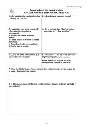 Mis lecturas de 3º y 4º
170
Comprueba si has comprendido:
175- LAS ARAÑAS BUSCAN HOGAR (2ª Parte)
1.-¿En esta familia colaboraban los
chicos y las chicas?
2.- ¿Qué faltaba en aquel hogar?
3.- “repartían con tanta exactitud”
¿Qué significa la palabra
subrayada?
a) Hacían las tareas a la hora
exacta.
b)Todos hacían la misma cantidad
de tareas.
c) Repartían las tareas muy bien.
d) Nadie quería ayudar.
4.- En la lectura dice “Ñaki no quiso
precipitarse” ¿Qué significa?
5.- ¿Qué les pasó a las arañas que
se quedaron en la casa?
6.- “disputas” .Tres de estas palabras
significan igual Rodea las 3 verdaderas
Pelea, avenirse, pugnar, acordar,
comprender, combatir, pacificar
7.- Esta familia tenía dos frases para definir su implicación en las tareas de
la casa. Copia aquí las frases.
-
-
8.-¿ Cómo acabó aquella familia con la manía de llevarlo todo tan contado y
tan medido?
 