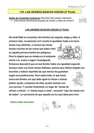 Mis lecturas de 3º y 4º
171
176- LAS ARAÑAS BUSCAN HOGAR (3ª Parte)
Antes de comenzar la lectura: Recordar dos partes anteriores
1.- ¿Hay tareas domésticas propias de chicas y otras de chicos?
LAS ARAÑAS BUSCAN HOGAR (3ª Parte)
No tardó Ñaki en encontrar otra familia con aspecto alegre y feliz. A
primera vista, no parecían vivir mucho la igualdad. Cada uno hacía
tareas muy distintas, e incluso las chicas
hacían muchas de las cosas que había visto
en aquella primera familia tan peligrosa.
Pero la alegría que se notaba en el ambiente
animó a la araña a seguir investigando.
Entonces descubrió que en esa familia había una igualdad especial.
Aunque cada uno hacía tareas distintas, parecía que habían elegido sus
favoritas y habían repartido las que menos les gustaban
según sus preferencias. Pero sobre todo, lo que hacía
única esa familia, era que daba igual si chicos o chicas
pedían ayuda, cualquiera de ellos acudía siempre con
una sonrisa. Y cuando finalmente, en lugar de “tareas de
chicos o chicas”, o “tareas tuyas o mías”, escuchó “aquí las tareas son
de todos”, se convenció de que aquella era la casa ideal para vivir.
Pedro Pablo Sacristán
 