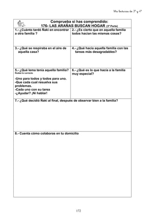 Mis lecturas de 3º y 4º
172
Comprueba si has comprendido:
176- LAS ARAÑAS BUSCAN HOGAR (3ª Parte)
1.- ¿Cuánto tardó Ñaki en encontrar
a otra familia ?
2.- ¿Es cierto que en aquella familia
todos hacían las mismas cosas?
3.- ¿Qué se respiraba en el aire de
aquella casa?
4.- ¿Qué hacía aquella familia con las
tareas más desagradables?
5.- ¿Qué lema tenía aquella familia?
Rodea lo correcto
-Uno para todos y todos para uno.
-Que cada cual resuelva sus
problemas.
-Cada uno con su tarea
-¿Ayudar? ¡Ni hablar!
6.- ¿Qué es lo que hacía a la familia
muy especial?
7.- ¿Qué decidió Ñaki al final, después de observar bien a la familia?
8.- Cuenta cómo colaboras en tu domicilio
 