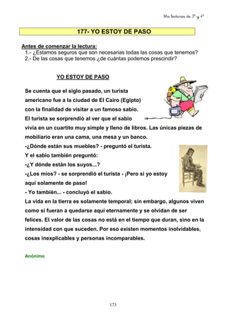 Mis lecturas de 3º y 4º
173
177- YO ESTOY DE PASO
Antes de comenzar la lectura:
1.- ¿Estamos seguros que son necesarias todas las cosas que tenemos?
2.- De las cosas que tenemos ¿de cuántas podemos prescindir?
YO ESTOY DE PASO
Se cuenta que el siglo pasado, un turista
americano fue a la ciudad de El Cairo (Egipto)
con la finalidad de visitar a un famoso sabio.
El turista se sorprendió al ver que el sabio
vivía en un cuartito muy simple y lleno de libros. Las únicas piezas de
mobiliario eran una cama, una mesa y un banco.
-¿Dónde están sus muebles? - preguntó el turista.
Y el sabio también preguntó:
-¿Y dónde están los suyos...?
-¿Los míos? - se sorprendió el turista - ¡Pero si yo estoy
aquí solamente de paso!
- Yo también... - concluyó el sabio.
La vida en la tierra es solamente temporal; sin embargo, algunos viven
como si fueran a quedarse aquí eternamente y se olvidan de ser
felices. El valor de las cosas no está en el tiempo que duran, sino en la
intensidad con que suceden. Por eso existen momentos inolvidables,
cosas inexplicables y personas incomparables.
Anónimo
 