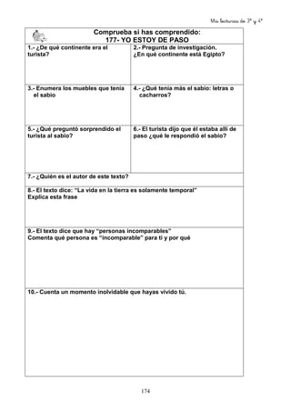 Mis lecturas de 3º y 4º
174
Comprueba si has comprendido:
177- YO ESTOY DE PASO
1.- ¿De qué continente era el
turista?
2.- Pregunta de investigación.
¿En qué continente está Egipto?
3.- Enumera los muebles que tenía
el sabio
4.- ¿Qué tenía más el sabio: letras o
cacharros?
5.- ¿Qué preguntó sorprendido el
turista al sabio?
6.- El turista dijo que él estaba allí de
paso ¿qué le respondió el sabio?
7.- ¿Quién es el autor de este texto?
8.- El texto dice: “La vida en la tierra es solamente temporal”
Explica esta frase
9.- El texto dice que hay “personas incomparables”
Comenta qué persona es “incomparable” para ti y por qué
10.- Cuenta un momento inolvidable que hayas vivido tú.
 