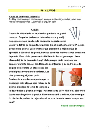 Mis lecturas de 3º y 4º
175
178- CLAVOS
Antes de comenzar la lectura:
1.- Hay personas que parecen que siempre están disgustadas y dan muy
malas contestaciones ¿conocéis a alguien así?
Clavos
Cuenta la Historia de un muchacho que tenía muy mal
carácter. Su padre le dio una bolsa de clavos y le dijo
que cada vez que perdiera la paciencia, debería clavar
un clavo detrás de la puerta. El primer día, el muchacho clavó 37 clavos
detrás de la puerta. Las semanas que siguieron, a medida que él
aprendía a controlar su genio, clavaba cada vez menos clavos detrás de
la puerta. Descubría que era más fácil controlar su genio que clavar
clavos detrás de la puerta. Llegó el día en que pudo controlar su
carácter durante todo el día. Después de informar a su padre, éste le
sugirió que retirara un clavo cada día
que lograba controlar su carácter. Los
días pasaron y el joven pudo
finalmente anunciar a su padre que no
quedaban más clavos para retirar de la
puerta. Su padre lo tomó de la mano y
lo llevó hasta la puerta. Le dijo: "Has trabajado duro, hijo mío, pero mira
todos esos hoyos en la puerta. Nunca más será la misma. Cada vez que
tu pierdes la paciencia, dejas cicatrices exactamente como las que ves
aquí".
Claudio María Domínguez
 