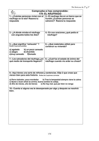 Mis lecturas de 3º y 4º
178
Comprueba si has comprendido:
179- EL NÁUFRAGO
1.- ¿Cuántas personas vivían con el
naufrago en la isla? Razona tu
respuesta
2.- El naufrago iba en un barco que se
hundió ¿Cuántas personas se
salvaron? Razona tu respuesta
3.- ¿A dónde miraba el náufrago
con angustia todos los días?
4.- En sus oraciones ¿qué pedía el
náufrago?
5.- ¿Qué significa “exhausto” ?
Rodea 2 opciones posibles
a) agotado b) un poco cansado
c) alegre d) divertido
e)muy cansado f)fumado
6.- ¿Qué materiales utilizó para
construir su vivienda?
7.- Los salvadores del náufrago,¿en
qué medio de transporte llegaron?
8.- ¿Cuál fue el estado de ánimo del
náufrago cuando vio arder su choza?
9.- Aquí tienes una serie de refranes y sentencias. Elije 2 que creas que
vienen bien para esta historia. Rodea las 2 opciones correctas
a) Perro ladrador, poco mordedor b) Tras la tempestad siempre viene la calma
c) Quien a buen árbol se arrima, buena sombra le cobija.
d) Año de nieves, año de bienes e) No hay mal, que por bien no venga
10.- Cuenta si alguna vez te desesperaste por algo y después se resolvió
bien.
 