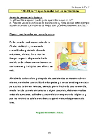 Mis lecturas de 3º y 4º
179
180- El perro que deseaba ser un ser humano
Antes de comenzar la lectura:
1.- ¿Conocéis a alguien que le guste aparentar lo que no es?
2.- Algunas veces los niños/as no disfrutan de su niñez porque están siempre
aparentando que son mayores de lo que son. ¿Qué os parece esta actitud?
El perro que deseaba ser un ser humano
En la casa de un rico mercader de la
Ciudad de México, rodeado de
comodidades y de toda clase de
máquinas, vivía no hace mucho
tiempo un perro al que se le había
metido en la cabeza convertirse en un
ser humano, y trabajaba con ahínco en
esto.
Al cabo de varios años, y después de persistentes esfuerzos sobre sí
mismo, caminaba con facilidad a dos patas y a veces sentía que estaba
ya a punto de ser un hombre, excepto por el hecho de que no mordía,
movía la cola cuando encontraba a algún conocido, daba tres vueltas
antes de acostarse, salivaba cuando oía las campanas de la Iglesia, y
por las noches se subía a una barda a gemir viendo largamente a la
luna.
Augusto Monterroso (Fábula)
 