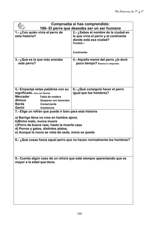 Mis lecturas de 3º y 4º
180
Comprueba si has comprendido:
180- El perro que deseaba ser un ser humano
1.- ¿Con quién vivía el perro de
esta historia?
2.- ¿Sabes el nombre de la ciudad en
la que vivía el perro y el continente
donde está esa ciudad?
Ciudad—
Continente-
3.- ¿Qué es la que más ansiaba
este perro?
4.- Aquella manía del perro ¿le duró
poco tiempo? Razona tu respuesta
5.- Empareja estas palabras con su
significado. Une con flechas
Mercader Tabla de madera
Ahínco Quejarse con lamentos
Barda Comerciante
Gemir Insistencia
6.- ¿Qué consiguió hacer el perro
igual que los hombres?
7.- Elige un refrán que puede ir bien para esta historia
a) Barriga llena no cree en hambre ajena.
b)Bicho malo, nunca muere
c)Perro de buena raza, hasta la muerte caza
d) Perros y gatos, distintos platos.
e) Aunque la mona se vista de seda, mona se queda
8.- ¿Qué cosas hacía aquel perro que no hacen normalmente los hombres?
9.- Cuenta algún caso de un niño/a que esté siempre aparentando que es
mayor a la edad que tiene.
 