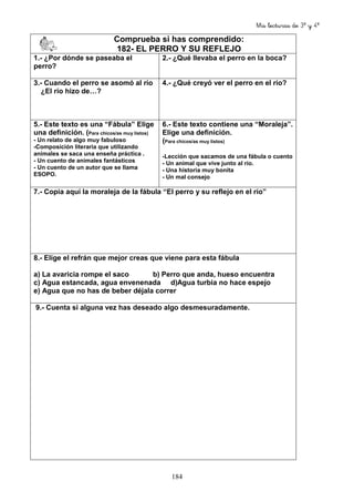 Mis lecturas de 3º y 4º
184
Comprueba si has comprendido:
182- EL PERRO Y SU REFLEJO
1.- ¿Por dónde se paseaba el
perro?
2.- ¿Qué llevaba el perro en la boca?
3.- Cuando el perro se asomó al río
¿El río hizo de…?
4.- ¿Qué creyó ver el perro en el río?
5.- Este texto es una “Fábula” Elige
una definición. (Para chicos/as muy listos)
- Un relato de algo muy fabuloso
-Composición literaria que utilizando
animales se saca una enseña práctica .
- Un cuento de animales fantásticos
- Un cuento de un autor que se llama
ESOPO.
6.- Este texto contiene una “Moraleja”.
Elige una definición.
(Para chicos/as muy listos)
-Lección que sacamos de una fábula o cuento
- Un animal que vive junto al río.
- Una historia muy bonita
- Un mal consejo
7.- Copia aquí la moraleja de la fábula “El perro y su reflejo en el río”
8.- Elige el refrán que mejor creas que viene para esta fábula
a) La avaricia rompe el saco b) Perro que anda, hueso encuentra
c) Agua estancada, agua envenenada d)Agua turbia no hace espejo
e) Agua que no has de beber déjala correr
9.- Cuenta si alguna vez has deseado algo desmesuradamente.
 